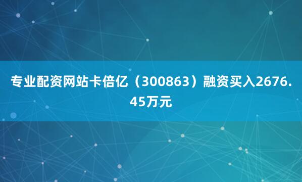 专业配资网站卡倍亿（300863）融资买入2676.45万元